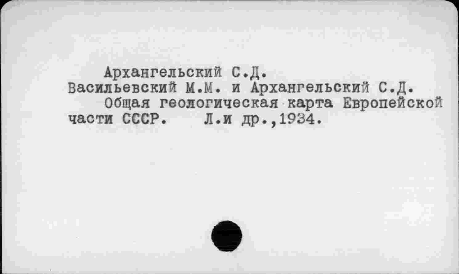 ﻿Архангельский С.Д.
Васильевский М.М. и Архангельский С.Д.
Общая геологическая карта Европейской части СССР. Л.и др.,1934.